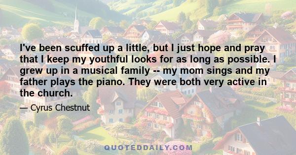 I've been scuffed up a little, but I just hope and pray that I keep my youthful looks for as long as possible. I grew up in a musical family -- my mom sings and my father plays the piano. They were both very active in