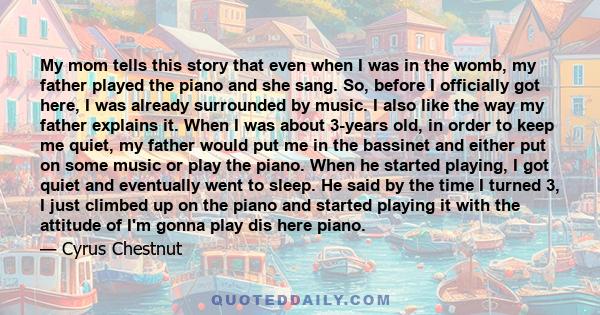 My mom tells this story that even when I was in the womb, my father played the piano and she sang. So, before I officially got here, I was already surrounded by music. I also like the way my father explains it. When I