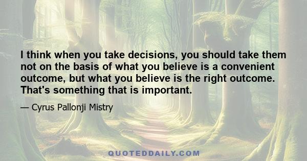 I think when you take decisions, you should take them not on the basis of what you believe is a convenient outcome, but what you believe is the right outcome. That's something that is important.