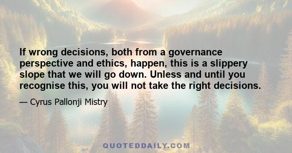 If wrong decisions, both from a governance perspective and ethics, happen, this is a slippery slope that we will go down. Unless and until you recognise this, you will not take the right decisions.