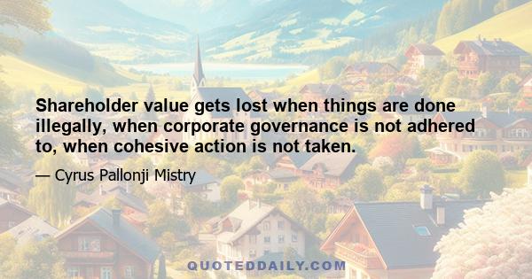 Shareholder value gets lost when things are done illegally, when corporate governance is not adhered to, when cohesive action is not taken.