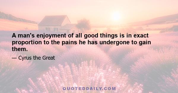 A man's enjoyment of all good things is in exact proportion to the pains he has undergone to gain them.