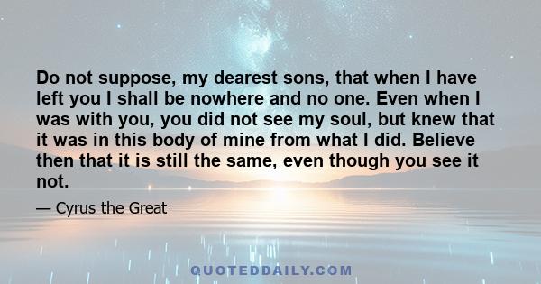 Do not suppose, my dearest sons, that when I have left you I shall be nowhere and no one. Even when I was with you, you did not see my soul, but knew that it was in this body of mine from what I did. Believe then that