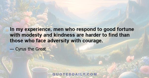 In my experience, men who respond to good fortune with modesty and kindness are harder to find than those who face adversity with courage.