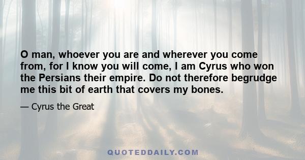 O man, whoever you are and wherever you come from, for I know you will come, I am Cyrus who won the Persians their empire. Do not therefore begrudge me this bit of earth that covers my bones.