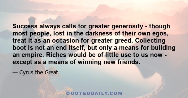 Success always calls for greater generosity - though most people, lost in the darkness of their own egos, treat it as an occasion for greater greed. Collecting boot is not an end itself, but only a means for building an 