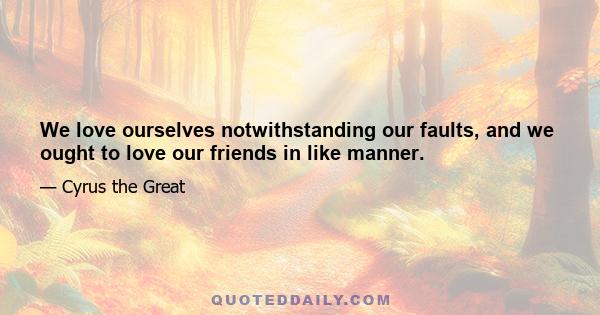 We love ourselves notwithstanding our faults, and we ought to love our friends in like manner.