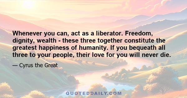 Whenever you can, act as a liberator. Freedom, dignity, wealth - these three together constitute the greatest happiness of humanity. If you bequeath all three to your people, their love for you will never die.