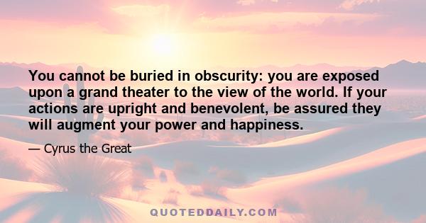 You cannot be buried in obscurity: you are exposed upon a grand theater to the view of the world. If your actions are upright and benevolent, be assured they will augment your power and happiness.