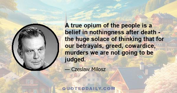 A true opium of the people is a belief in nothingness after death - the huge solace of thinking that for our betrayals, greed, cowardice, murders we are not going to be judged.