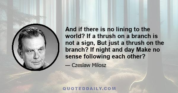 And if there is no lining to the world? If a thrush on a branch is not a sign, But just a thrush on the branch? If night and day Make no sense following each other?