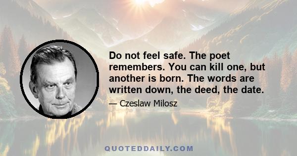 Do not feel safe. The poet remembers. You can kill one, but another is born. The words are written down, the deed, the date.