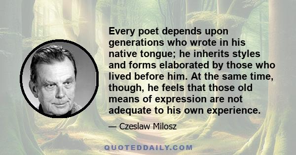 Every poet depends upon generations who wrote in his native tongue; he inherits styles and forms elaborated by those who lived before him. At the same time, though, he feels that those old means of expression are not