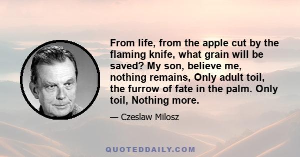 From life, from the apple cut by the flaming knife, what grain will be saved? My son, believe me, nothing remains, Only adult toil, the furrow of fate in the palm. Only toil, Nothing more.