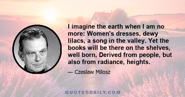 I imagine the earth when I am no more: Women's dresses, dewy lilacs, a song in the valley. Yet the books will be there on the shelves, well born, Derived from people, but also from radiance, heights.