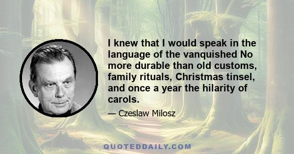 I knew that I would speak in the language of the vanquished No more durable than old customs, family rituals, Christmas tinsel, and once a year the hilarity of carols.