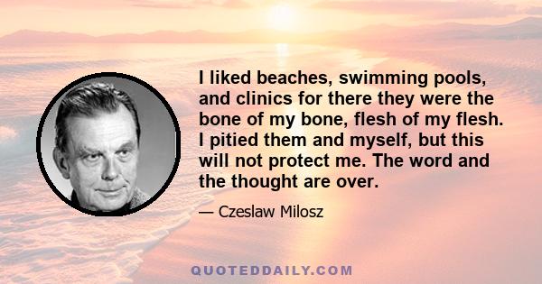 I liked beaches, swimming pools, and clinics for there they were the bone of my bone, flesh of my flesh. I pitied them and myself, but this will not protect me. The word and the thought are over.