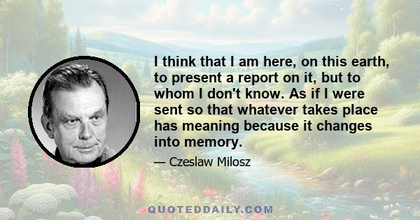 I think that I am here, on this earth, to present a report on it, but to whom I don't know. As if I were sent so that whatever takes place has meaning because it changes into memory.