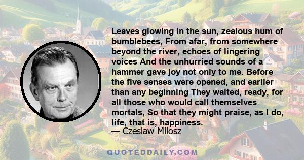 Leaves glowing in the sun, zealous hum of bumblebees, From afar, from somewhere beyond the river, echoes of lingering voices And the unhurried sounds of a hammer gave joy not only to me. Before the five senses were