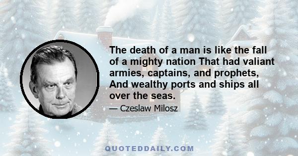 The death of a man is like the fall of a mighty nation That had valiant armies, captains, and prophets, And wealthy ports and ships all over the seas.