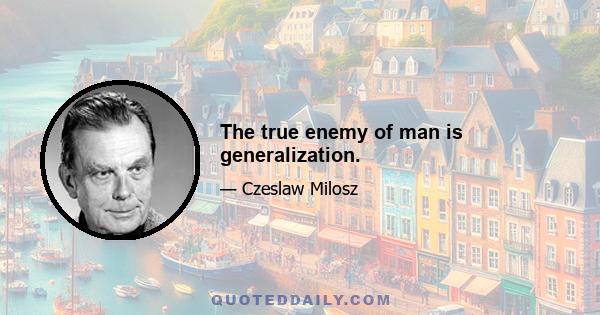 The true enemy of man is generalization.