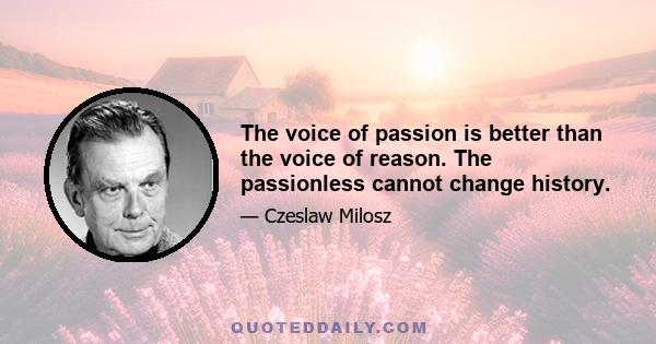 The voice of passion is better than the voice of reason. The passionless cannot change history.