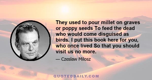 They used to pour millet on graves or poppy seeds To feed the dead who would come disguised as birds. I put this book here for you, who once lived So that you should visit us no more.