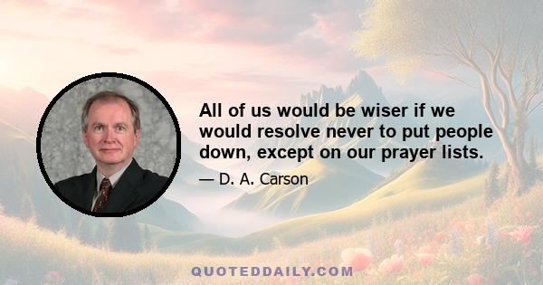 All of us would be wiser if we would resolve never to put people down, except on our prayer lists.