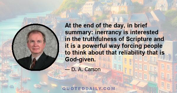 At the end of the day, in brief summary: inerrancy is interested in the truthfulness of Scripture and it is a powerful way forcing people to think about that reliability that is God-given.