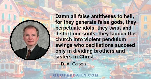 Damn all false antitheses to hell, for they generate false gods, they perpetuate idols, they twist and distort our souls, they launch the church into violent pendulum swings who oscillations succeed only in dividing