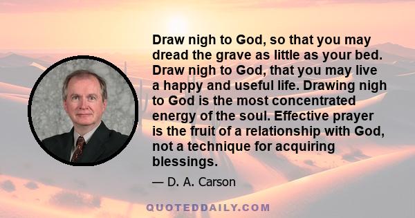 Draw nigh to God, so that you may dread the grave as little as your bed. Draw nigh to God, that you may live a happy and useful life. Drawing nigh to God is the most concentrated energy of the soul. Effective prayer is