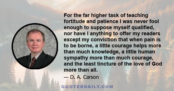 For the far higher task of teaching fortitude and patience I was never fool enough to suppose myself qualified, nor have I anything to offer my readers except my conviction that when pain is to be borne, a little