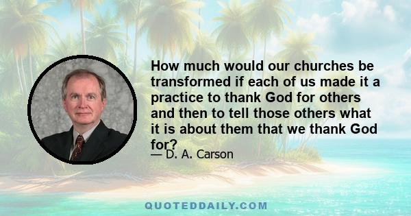 How much would our churches be transformed if each of us made it a practice to thank God for others and then to tell those others what it is about them that we thank God for?