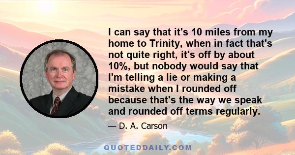 I can say that it's 10 miles from my home to Trinity, when in fact that's not quite right, it's off by about 10%, but nobody would say that I'm telling a lie or making a mistake when I rounded off because that's the way 