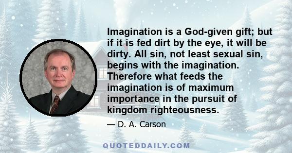 Imagination is a God-given gift; but if it is fed dirt by the eye, it will be dirty. All sin, not least sexual sin, begins with the imagination. Therefore what feeds the imagination is of maximum importance in the