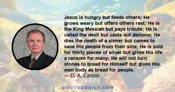 Jesus is hungry but feeds others; He grows weary but offers others rest; He is the King Messiah but pays tribute; He is called the devil but casts out demons; He dies the death of a sinner but comes to save His people