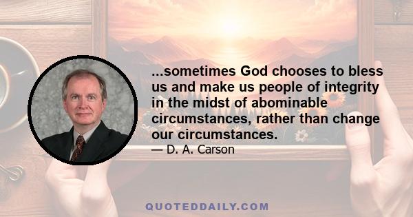 ...sometimes God chooses to bless us and make us people of integrity in the midst of abominable circumstances, rather than change our circumstances.