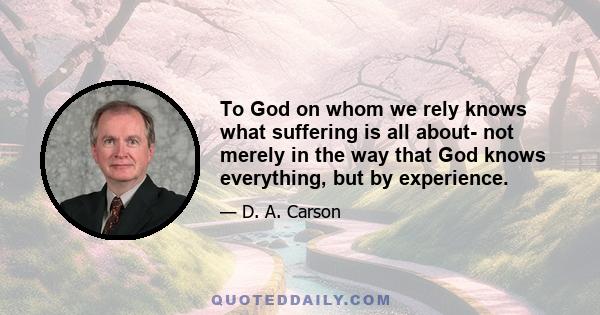 To God on whom we rely knows what suffering is all about- not merely in the way that God knows everything, but by experience.