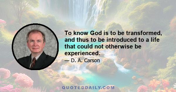 To know God is to be transformed, and thus to be introduced to a life that could not otherwise be experienced.