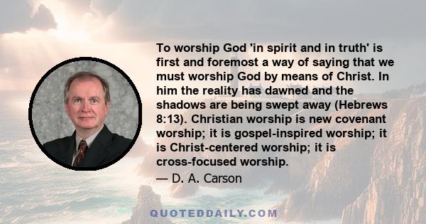 To worship God 'in spirit and in truth' is first and foremost a way of saying that we must worship God by means of Christ. In him the reality has dawned and the shadows are being swept away (Hebrews 8:13). Christian