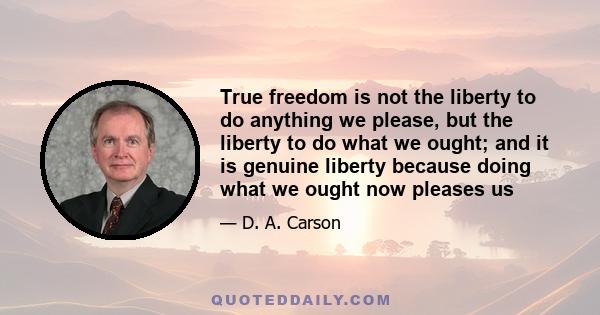 True freedom is not the liberty to do anything we please, but the liberty to do what we ought; and it is genuine liberty because doing what we ought now pleases us