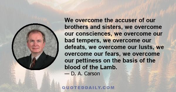 We overcome the accuser of our brothers and sisters, we overcome our consciences, we overcome our bad tempers, we overcome our defeats, we overcome our lusts, we overcome our fears, we overcome our pettiness on the