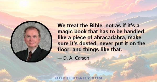 We treat the Bible, not as if it's a magic book that has to be handled like a piece of abracadabra, make sure it's dusted, never put it on the floor, and things like that.