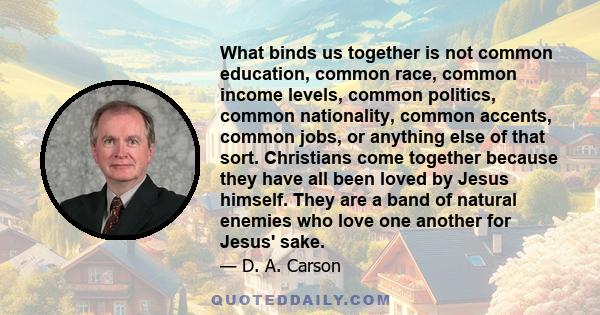 What binds us together is not common education, common race, common income levels, common politics, common nationality, common accents, common jobs, or anything else of that sort. Christians come together because they