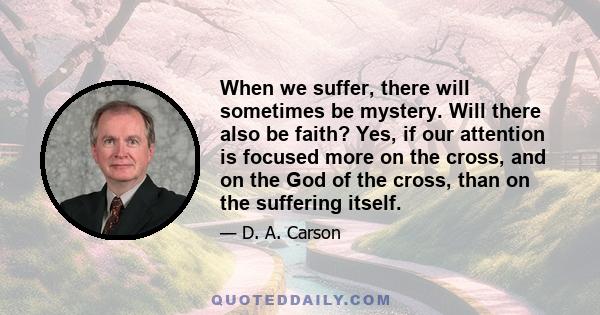 When we suffer, there will sometimes be mystery. Will there also be faith? Yes, if our attention is focused more on the cross, and on the God of the cross, than on the suffering itself.