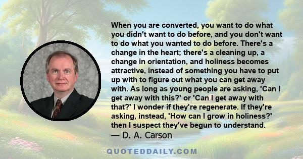 When you are converted, you want to do what you didn't want to do before, and you don't want to do what you wanted to do before. There's a change in the heart; there's a cleaning up, a change in orientation, and