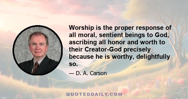 Worship is the proper response of all moral, sentient beings to God, ascribing all honor and worth to their Creator-God precisely because he is worthy, delightfully so.