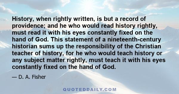 History, when rightly written, is but a record of providence; and he who would read history rightly, must read it with his eyes constantly fixed on the hand of God. This statement of a nineteenth-century historian sums