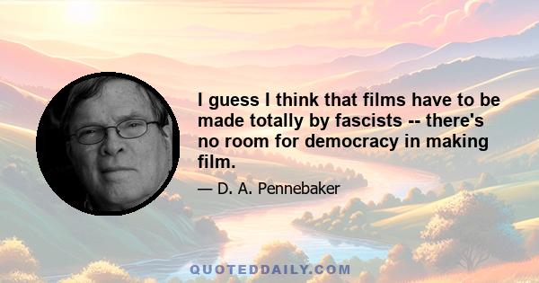 I guess I think that films have to be made totally by fascists -- there's no room for democracy in making film.