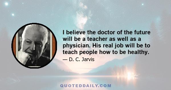 I believe the doctor of the future will be a teacher as well as a physician. His real job will be to teach people how to be healthy.